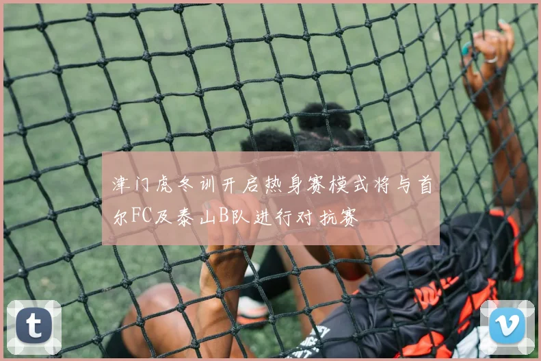 津门虎冬训开启热身赛模式将与首尔FC及泰山B队进行对抗赛