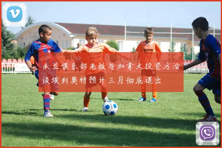 米兰俱乐部老板与加拿大投资方洽谈埃利奥特预计三月彻底退出