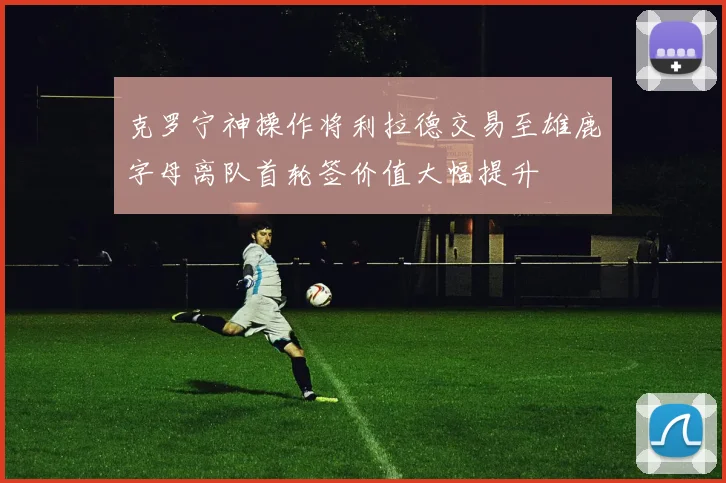 克罗宁神操作将利拉德交易至雄鹿字母离队首轮签价值大幅提升