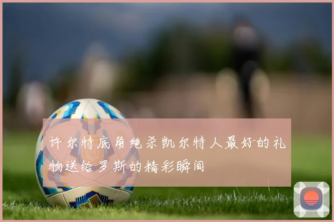 许尔特底角绝杀凯尔特人最好的礼物送给罗斯的精彩瞬间