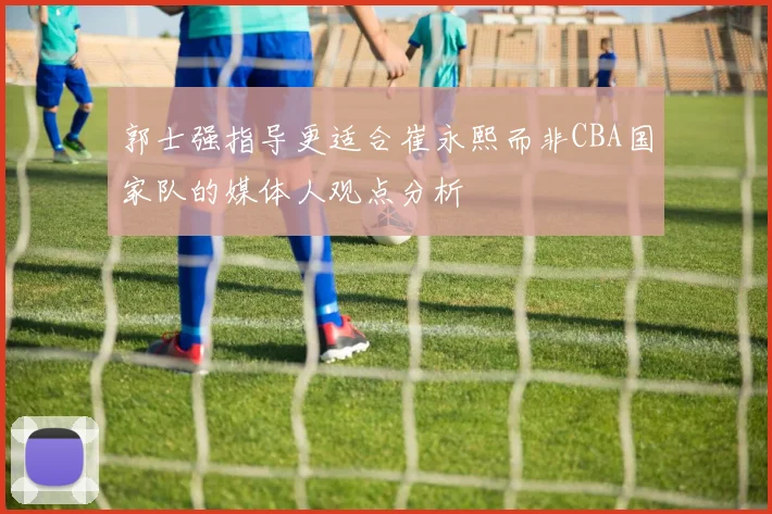 郭士强指导更适合崔永熙而非CBA国家队的媒体人观点分析