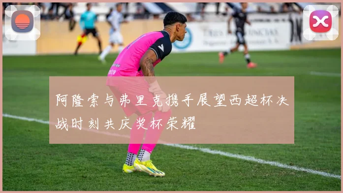 阿隆索与弗里克携手展望西超杯决战时刻共庆奖杯荣耀