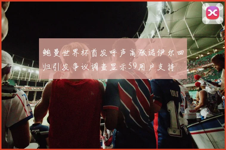 鲍曼世界杯首发呼声高涨诺伊尔回归引发争议调查显示59用户支持