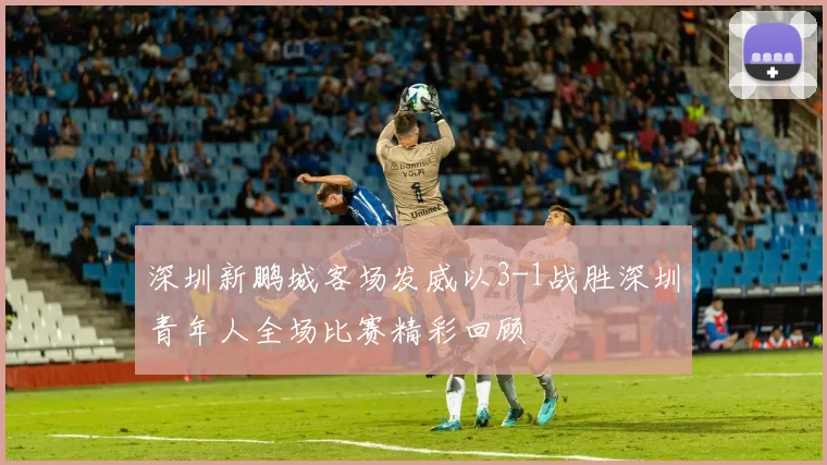深圳新鹏城客场发威以3-1战胜深圳青年人全场比赛精彩回顾