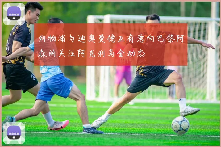 利物浦与迪奥曼德互有意向巴黎阿森纳关注阿克利乌舍动态