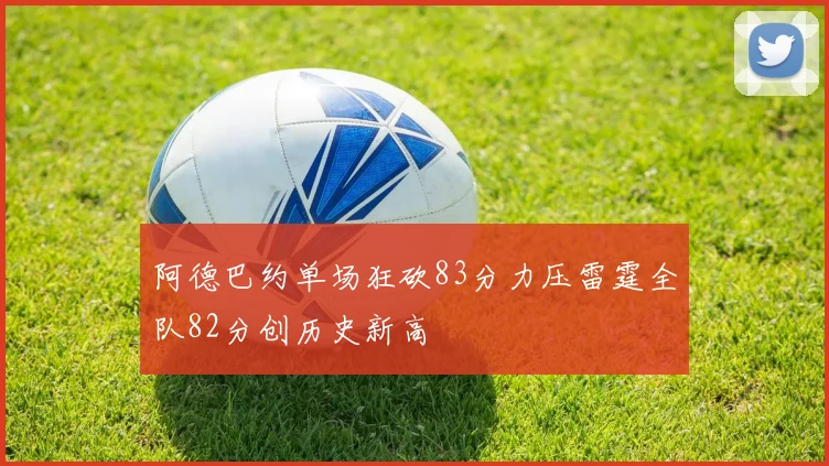 阿德巴约单场狂砍83分力压雷霆全队82分创历史新高