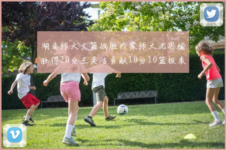 湖南师大女篮战胜内蒙师大沈思榆独得20分王奕洁贡献10分10篮板表现出色