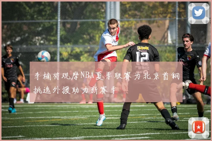 李楠将观摩NBA夏季联赛为北京首钢挑选外援助力新赛季