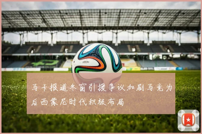 马卡报道冬窗引援争议加剧马竞为后西蒙尼时代积极布局