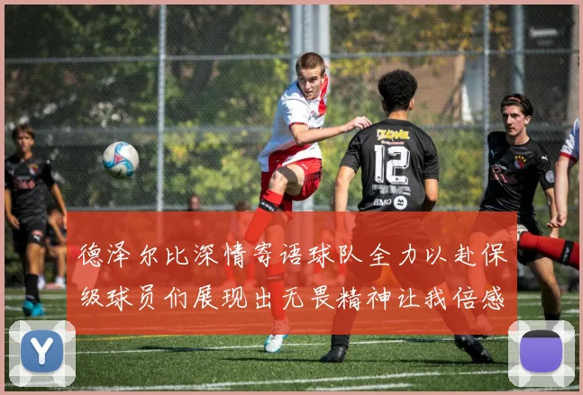 德泽尔比深情寄语球队全力以赴保级球员们展现出无畏精神让我倍感自豪