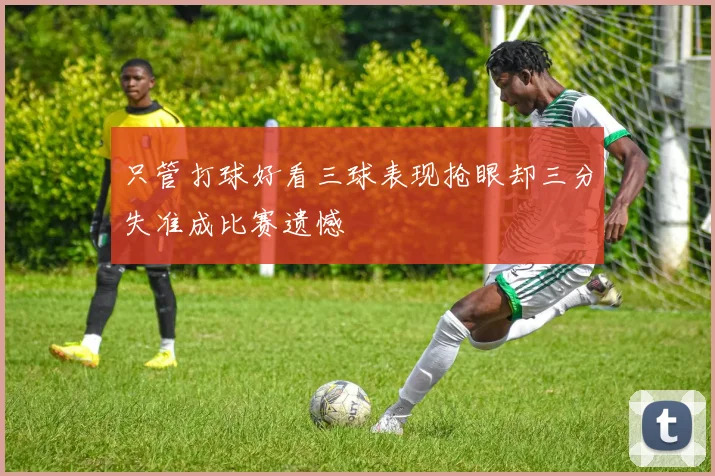 只管打球好看三球表现抢眼却三分失准成比赛遗憾