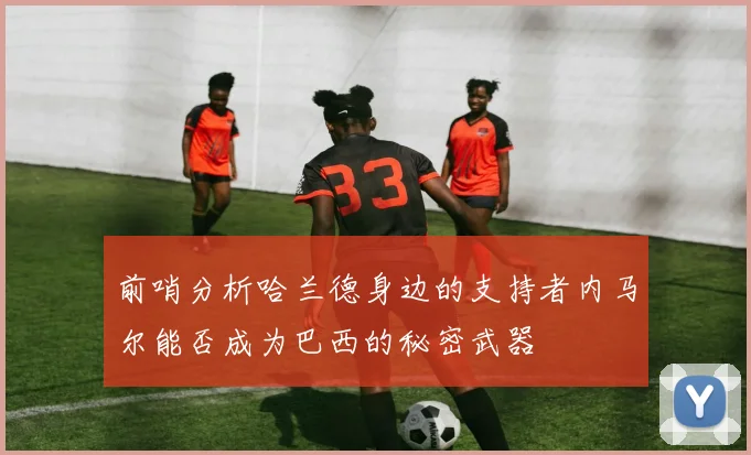 前哨分析哈兰德身边的支持者内马尔能否成为巴西的秘密武器
