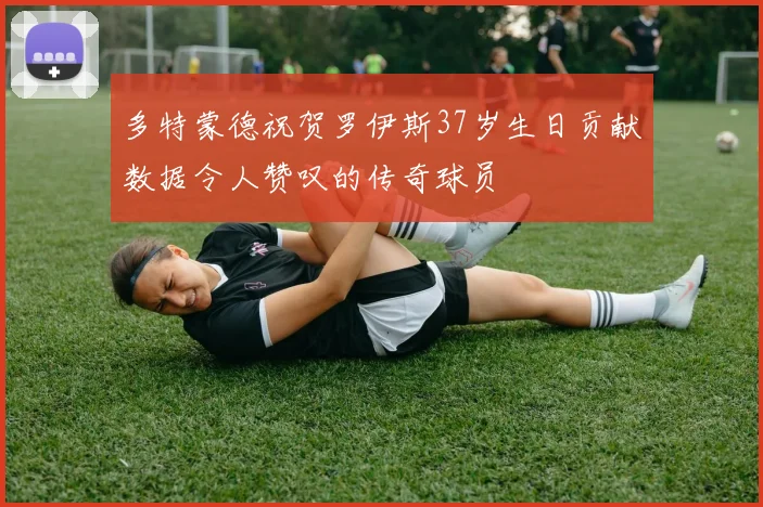 多特蒙德祝贺罗伊斯37岁生日贡献数据令人赞叹的传奇球员