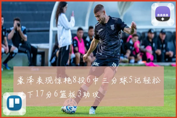 豪泽表现惊艳8投6中三分球5记轻松砍下17分6篮板3助攻
